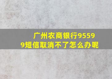 广州农商银行95599短信取消不了怎么办呢