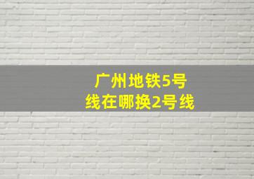 广州地铁5号线在哪换2号线