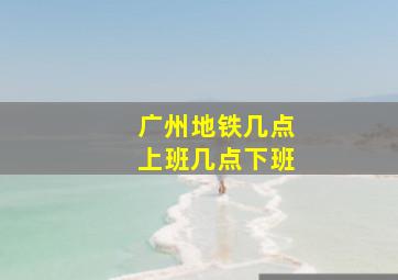 广州地铁几点上班几点下班