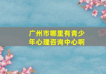 广州市哪里有青少年心理咨询中心啊