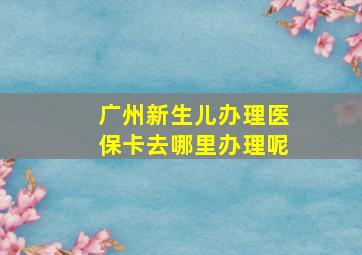 广州新生儿办理医保卡去哪里办理呢