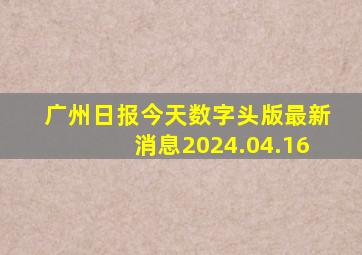 广州日报今天数字头版最新消息2024.04.16