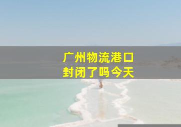 广州物流港口封闭了吗今天