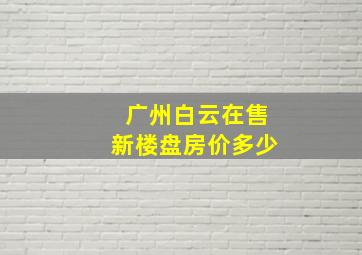 广州白云在售新楼盘房价多少