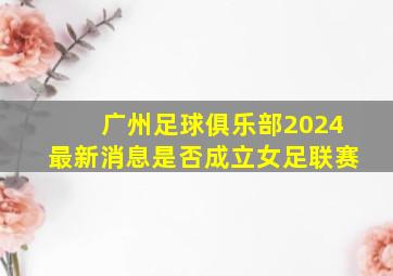 广州足球俱乐部2024最新消息是否成立女足联赛