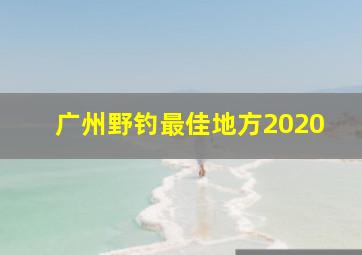 广州野钓最佳地方2020