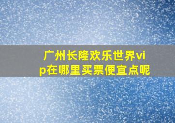 广州长隆欢乐世界vip在哪里买票便宜点呢