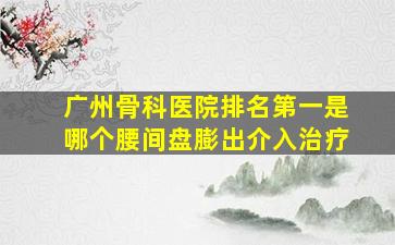 广州骨科医院排名第一是哪个腰间盘膨出介入治疗