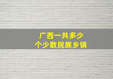 广西一共多少个少数民族乡镇