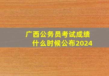 广西公务员考试成绩什么时候公布2024