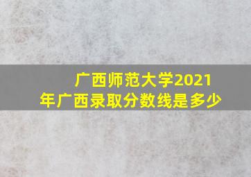 广西师范大学2021年广西录取分数线是多少