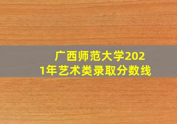 广西师范大学2021年艺术类录取分数线