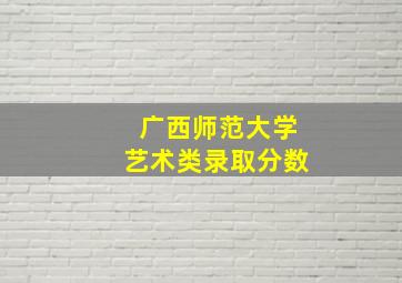 广西师范大学艺术类录取分数