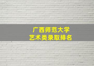 广西师范大学艺术类录取排名