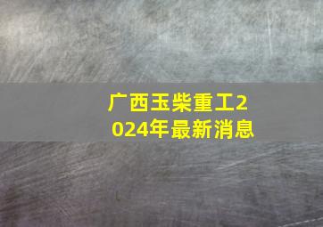 广西玉柴重工2024年最新消息