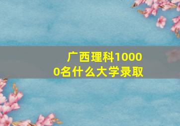 广西理科10000名什么大学录取