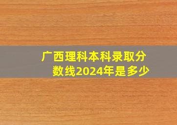 广西理科本科录取分数线2024年是多少