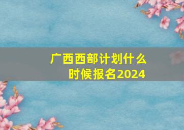 广西西部计划什么时候报名2024