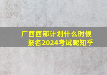 广西西部计划什么时候报名2024考试呢知乎