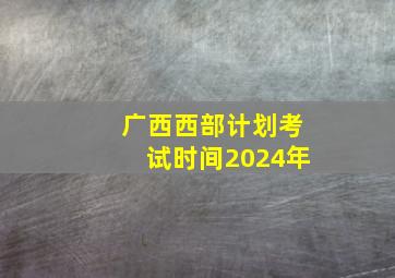 广西西部计划考试时间2024年