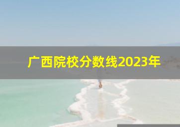 广西院校分数线2023年