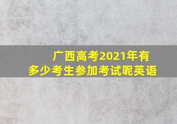 广西高考2021年有多少考生参加考试呢英语