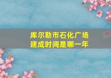 库尔勒市石化广场建成时间是哪一年