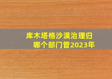 库木塔格沙漠治理归哪个部门管2023年