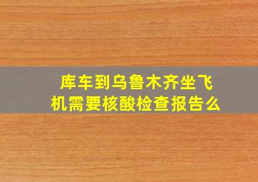 库车到乌鲁木齐坐飞机需要核酸检查报告么