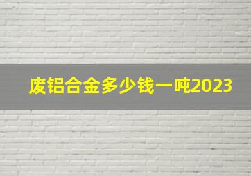 废铝合金多少钱一吨2023