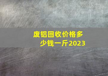 废铝回收价格多少钱一斤2023