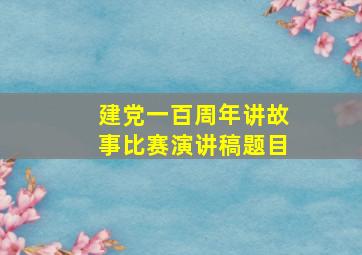 建党一百周年讲故事比赛演讲稿题目