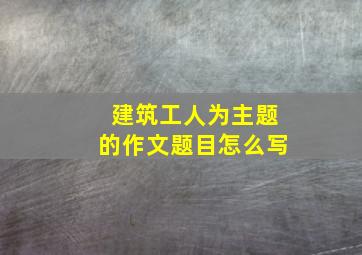 建筑工人为主题的作文题目怎么写