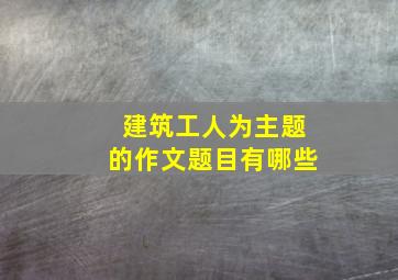 建筑工人为主题的作文题目有哪些