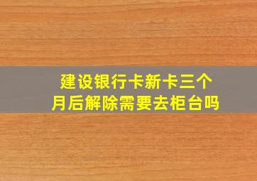 建设银行卡新卡三个月后解除需要去柜台吗