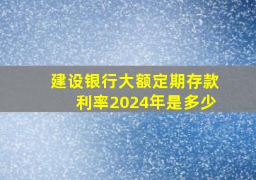 建设银行大额定期存款利率2024年是多少