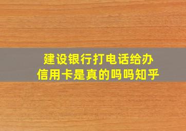 建设银行打电话给办信用卡是真的吗吗知乎