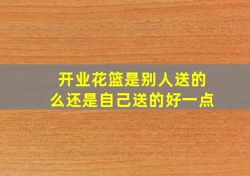 开业花篮是别人送的么还是自己送的好一点