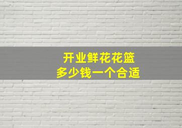 开业鲜花花篮多少钱一个合适