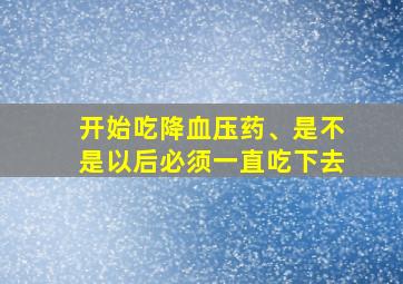 开始吃降血压药、是不是以后必须一直吃下去