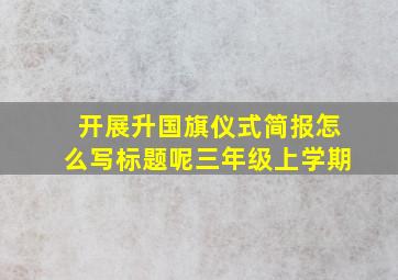 开展升国旗仪式简报怎么写标题呢三年级上学期