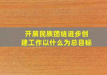 开展民族团结进步创建工作以什么为总目标