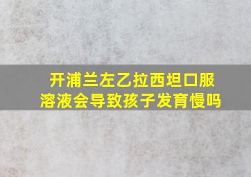 开浦兰左乙拉西坦口服溶液会导致孩子发育慢吗