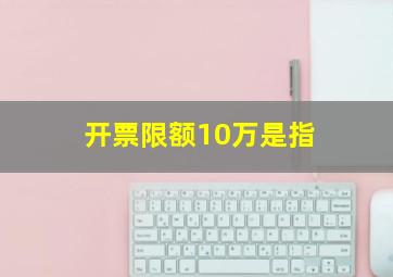 开票限额10万是指