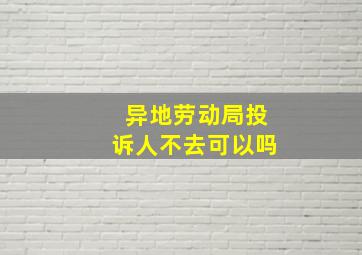 异地劳动局投诉人不去可以吗