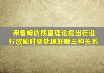 弗鲁姆的期望理论提出在进行激励时要处理好哪三种关系