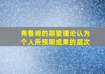 弗鲁姆的期望理论认为个人所预期成果的层次