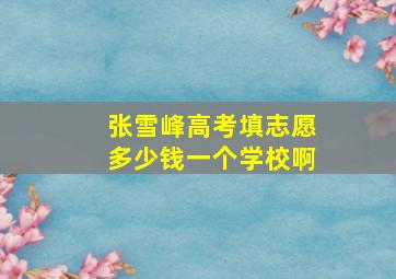 张雪峰高考填志愿多少钱一个学校啊