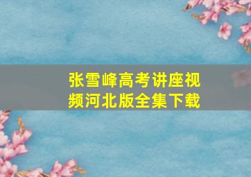 张雪峰高考讲座视频河北版全集下载