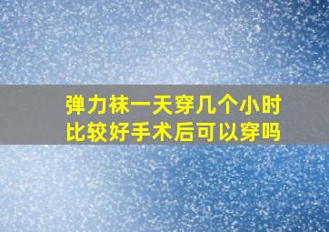 弹力袜一天穿几个小时比较好手术后可以穿吗